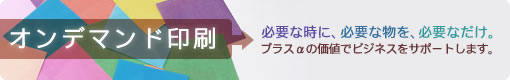 オンデマンド印刷　必要な時に、必要な物を、必要なだけ。プラスαの価値でビジネスをサポートします。