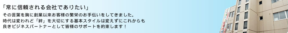 「常に信頼される会社でありたい」その言葉を胸に創業以来お客様の繁栄のお手伝いをしてきました。時代は変われど「絆」を大切にする基本スタイルは変えずにこれからも良きビジネスパートナーとして皆様のサポートを約束します！